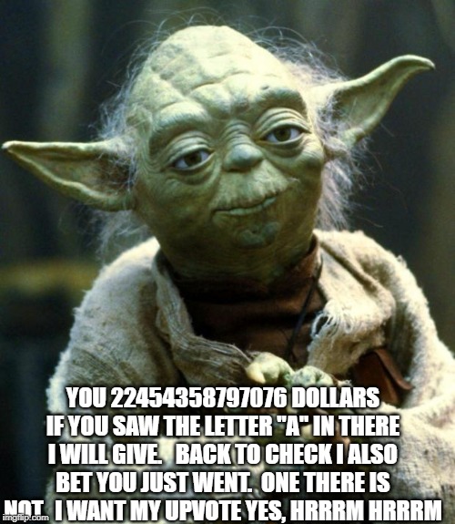 Yoda has wisdom beyond his years | YOU 22454358797076 DOLLARS IF YOU SAW THE LETTER "A" IN THERE I WILL GIVE.   BACK TO CHECK I ALSO BET YOU JUST WENT.  ONE THERE IS NOT.  I WANT MY UPVOTE YES, HRRRM HRRRM | image tagged in star wars yoda,smart | made w/ Imgflip meme maker