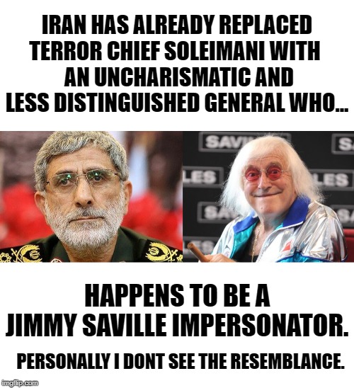 IRAN HAS ALREADY REPLACED TERROR CHIEF SOLEIMANI WITH 
 AN UNCHARISMATIC AND LESS DISTINGUISHED GENERAL WHO... HAPPENS TO BE A JIMMY SAVILLE IMPERSONATOR. PERSONALLY I DONT SEE THE RESEMBLANCE. | image tagged in blank white template,jimmy savile | made w/ Imgflip meme maker