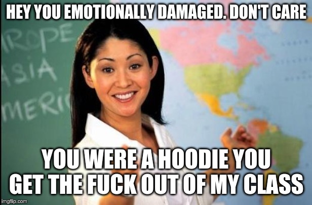 Unhelpful teacher | HEY YOU EMOTIONALLY DAMAGED. DON'T CARE YOU WERE A HOODIE YOU GET THE F**K OUT OF MY CLASS | image tagged in unhelpful teacher | made w/ Imgflip meme maker