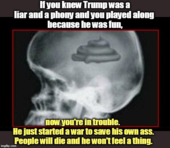 If you knew Trump was a liar and a phony and you played along 
because he was fun, now you're in trouble. 
He just started a war to save his own ass. People will die and he won't feel a thing. | image tagged in trump,liar,war,impeachment,election 2020,shit for brains | made w/ Imgflip meme maker