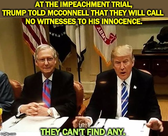 If he's innocent, you'd think he'd want people to testify. | AT THE IMPEACHMENT TRIAL, TRUMP TOLD MCCONNELL THAT THEY WILL CALL 
NO WITNESSES TO HIS INNOCENCE. THEY CAN'T FIND ANY. | image tagged in co-conspirators mcconnell and trump,impeachment,obstruction,trump,mcconnell | made w/ Imgflip meme maker