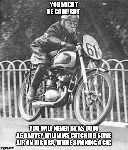 YOU MIGHT BE COOL, BUT; YOU WILL NEVER BE AS COOL AS HARVEY WILLIAMS CATCHING SOME AIR ON HIS BSA, WHILE SMOKING A CIG | image tagged in motorcycles | made w/ Imgflip meme maker