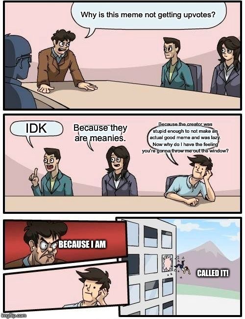Boardroom Meeting Suggestion Meme | Why is this meme not getting upvotes? Because the creator was stupid enough to not make an actual good meme and was lazy. Now why do I have the feeling you’re gonna throw me out the window? Because they are meanies. IDK; BECAUSE I AM; CALLED IT! | image tagged in memes,boardroom meeting suggestion | made w/ Imgflip meme maker