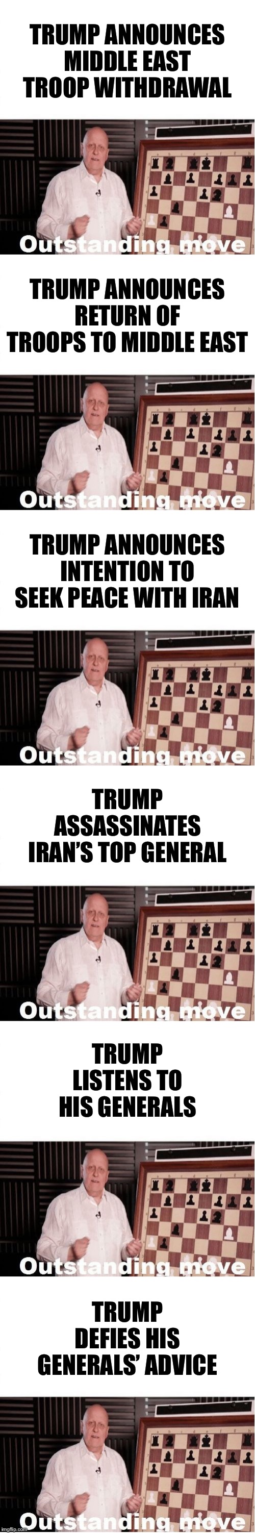 Orange man good | TRUMP ANNOUNCES MIDDLE EAST TROOP WITHDRAWAL; TRUMP ANNOUNCES RETURN OF TROOPS TO MIDDLE EAST; TRUMP ANNOUNCES INTENTION TO SEEK PEACE WITH IRAN; TRUMP ASSASSINATES IRAN’S TOP GENERAL; TRUMP LISTENS TO HIS GENERALS; TRUMP DEFIES HIS GENERALS’ ADVICE | image tagged in outstanding move,orange trump,donald trump,trump,middle east,right wing | made w/ Imgflip meme maker