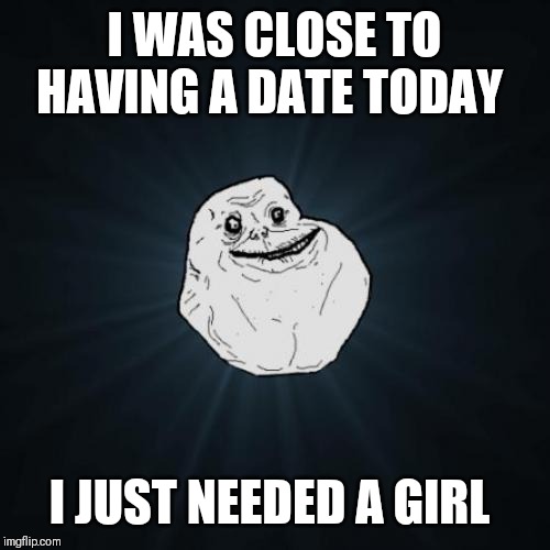 Forever Alone | I WAS CLOSE TO HAVING A DATE TODAY; I JUST NEEDED A GIRL | image tagged in memes,forever alone | made w/ Imgflip meme maker