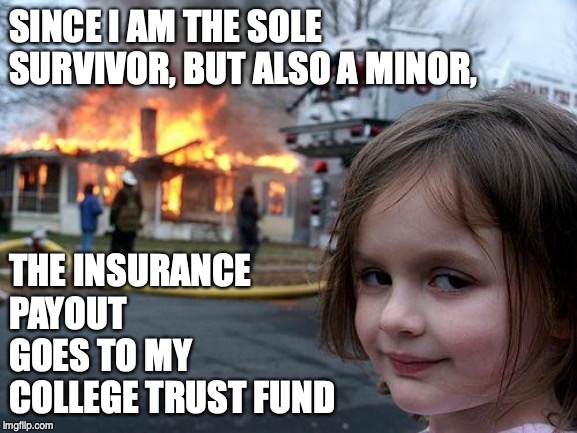 Disaster Girl Meme | SINCE I AM THE SOLE SURVIVOR, BUT ALSO A MINOR, THE INSURANCE PAYOUT GOES TO MY COLLEGE TRUST FUND | image tagged in memes,disaster girl | made w/ Imgflip meme maker