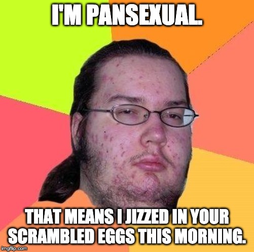 Neckbeard Libertarian | I'M PANSEXUAL. THAT MEANS I JIZZED IN YOUR SCRAMBLED EGGS THIS MORNING. | image tagged in neckbeard libertarian | made w/ Imgflip meme maker