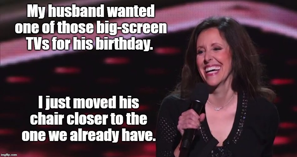 Wendy Liebman | My husband wanted one of those big-screen TVs for his birthday. I just moved his chair closer to the one we already have. | image tagged in politics | made w/ Imgflip meme maker