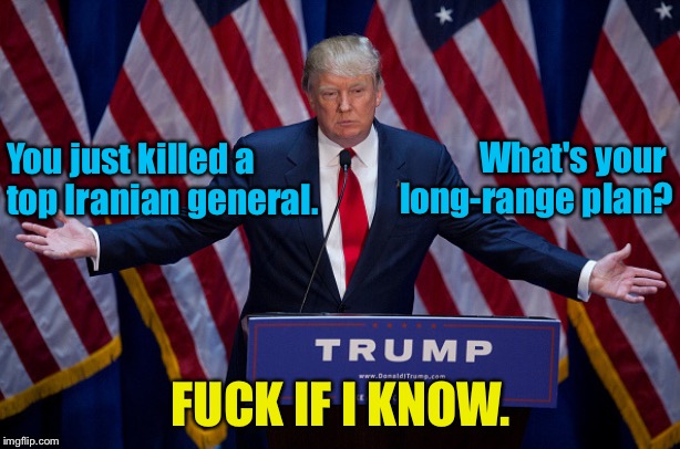 It's like grabbing pussy, I just did it! | What's your 
long-range plan? You just killed a 
top Iranian general. FUCK IF I KNOW. | image tagged in donald trump | made w/ Imgflip meme maker