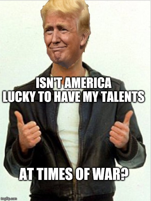 Fonzie Trump | ISN'T AMERICA LUCKY TO HAVE MY TALENTS; AT TIMES OF WAR? | image tagged in fonzie trump | made w/ Imgflip meme maker