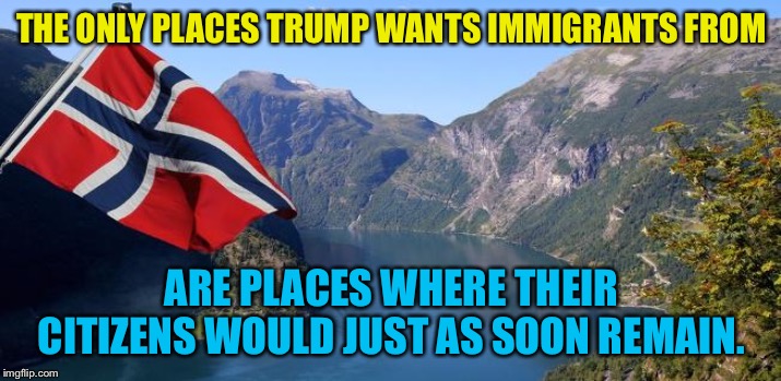 We'll stay where we are, thanks | THE ONLY PLACES TRUMP WANTS IMMIGRANTS FROM; ARE PLACES WHERE THEIR CITIZENS WOULD JUST AS SOON REMAIN. | image tagged in norway | made w/ Imgflip meme maker