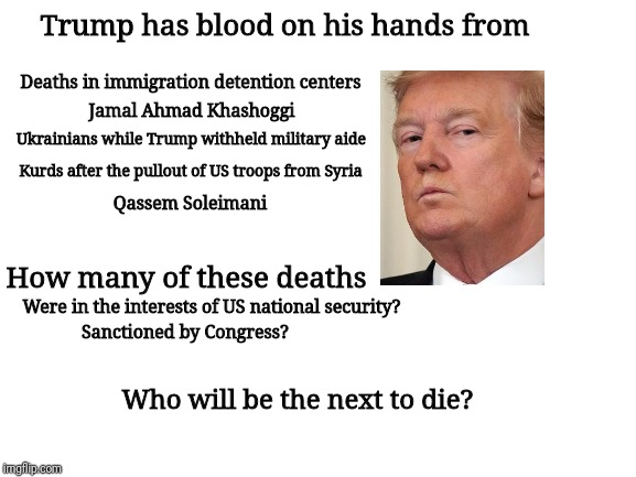 Blank White Template | Trump has blood on his hands from; Deaths in immigration detention centers; Jamal Ahmad Khashoggi; Ukrainians while Trump withheld military aide; Kurds after the pullout of US troops from Syria; Qassem Soleimani; How many of these deaths; Were in the interests of US national security? Sanctioned by Congress? Who will be the next to die? | image tagged in blank white template | made w/ Imgflip meme maker