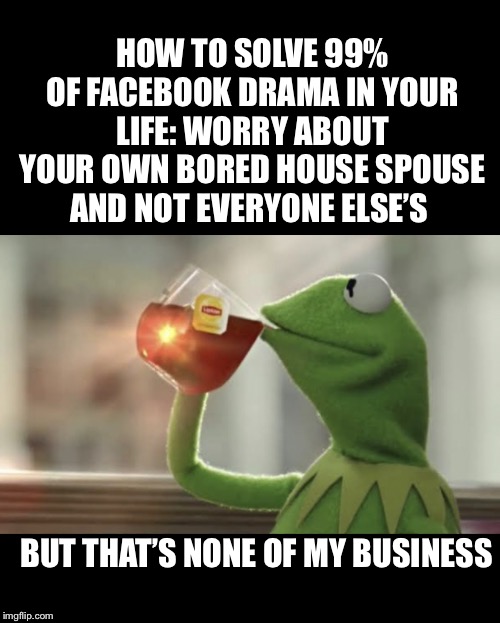 Sip Tea Tend Your Own | HOW TO SOLVE 99% OF FACEBOOK DRAMA IN YOUR LIFE: WORRY ABOUT YOUR OWN BORED HOUSE SPOUSE AND NOT EVERYONE ELSE’S; BUT THAT’S NONE OF MY BUSINESS | image tagged in sip tea tend your own | made w/ Imgflip meme maker