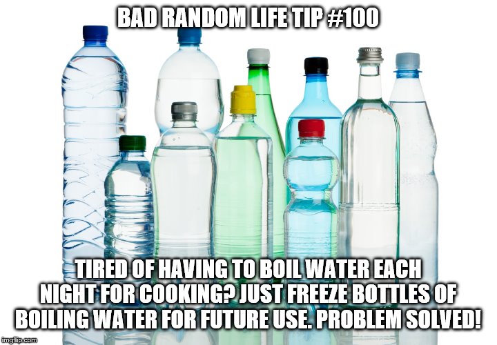Bottled Water |  BAD RANDOM LIFE TIP #100; TIRED OF HAVING TO BOIL WATER EACH NIGHT FOR COOKING? JUST FREEZE BOTTLES OF BOILING WATER FOR FUTURE USE. PROBLEM SOLVED! | image tagged in bottled water | made w/ Imgflip meme maker