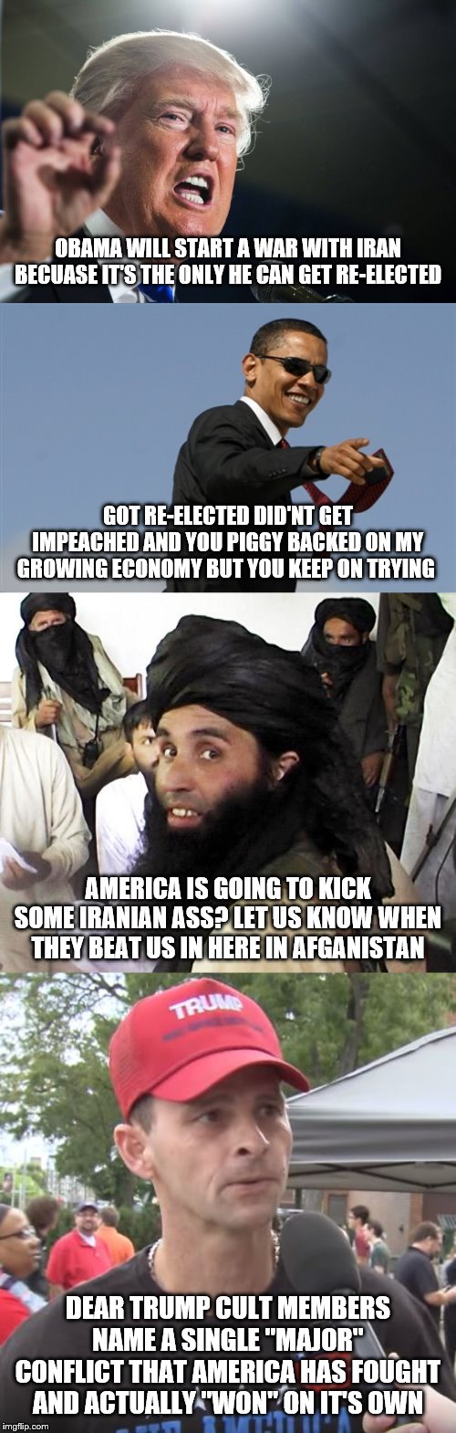 OBAMA WILL START A WAR WITH IRAN BECUASE IT'S THE ONLY HE CAN GET RE-ELECTED; GOT RE-ELECTED DID'NT GET IMPEACHED AND YOU PIGGY BACKED ON MY GROWING ECONOMY BUT YOU KEEP ON TRYING; AMERICA IS GOING TO KICK SOME IRANIAN ASS? LET US KNOW WHEN THEY BEAT US IN HERE IN AFGANISTAN; DEAR TRUMP CULT MEMBERS NAME A SINGLE "MAJOR" CONFLICT THAT AMERICA HAS FOUGHT AND ACTUALLY "WON" ON IT'S OWN | image tagged in memes,cool obama,taliban,donald trump,trump supporter | made w/ Imgflip meme maker