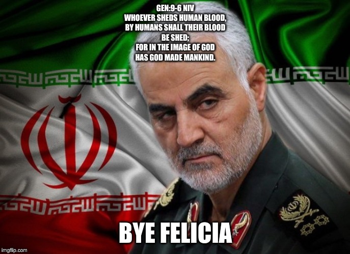 General Soleimani dead | GEN:9-6 NIV
WHOEVER SHEDS HUMAN BLOOD,
BY HUMANS SHALL THEIR BLOOD
BE SHED;
FOR IN THE IMAGE OF GOD
HAS GOD MADE MANKIND. BYE FELICIA | image tagged in general soleimani dead | made w/ Imgflip meme maker