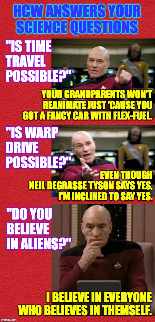 I give Neil a hard time for being an overpaid, glad-handing pitch man, but he has potential. | HCW ANSWERS YOUR
SCIENCE QUESTIONS; "IS TIME TRAVEL POSSIBLE?"; YOUR GRANDPARENTS WON'T REANIMATE JUST 'CAUSE YOU GOT A FANCY CAR WITH FLEX-FUEL. "IS WARP
DRIVE
POSSIBLE?"; EVEN THOUGH
NEIL DEGRASSE TYSON SAYS YES, I'M INCLINED TO SAY YES. "DO YOU BELIEVE IN ALIENS?"; I BELIEVE IN EVERYONE WHO BELIEVES IN THEMSELF. | image tagged in memes,science,time travel,warp drive,aliens,believe | made w/ Imgflip meme maker