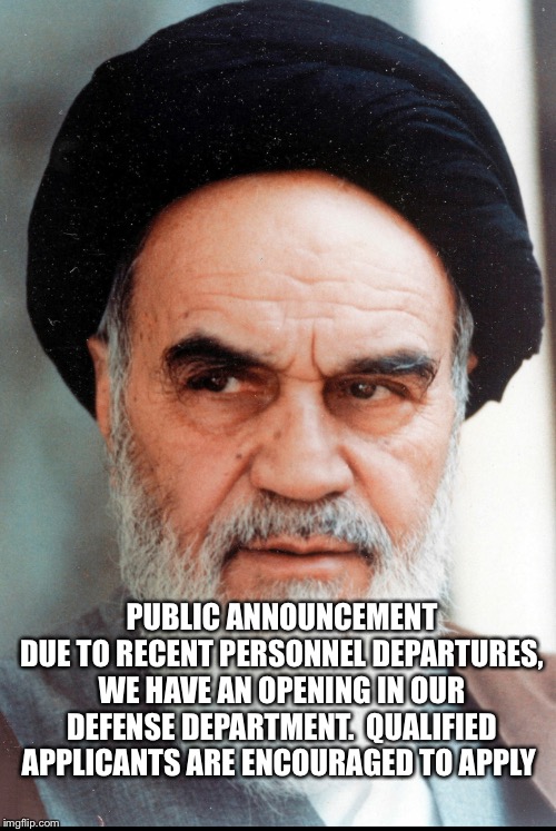 Ayatollah Khomeini | PUBLIC ANNOUNCEMENT
DUE TO RECENT PERSONNEL DEPARTURES, WE HAVE AN OPENING IN OUR DEFENSE DEPARTMENT.  QUALIFIED APPLICANTS ARE ENCOURAGED TO APPLY | image tagged in ayatollah khomeini | made w/ Imgflip meme maker