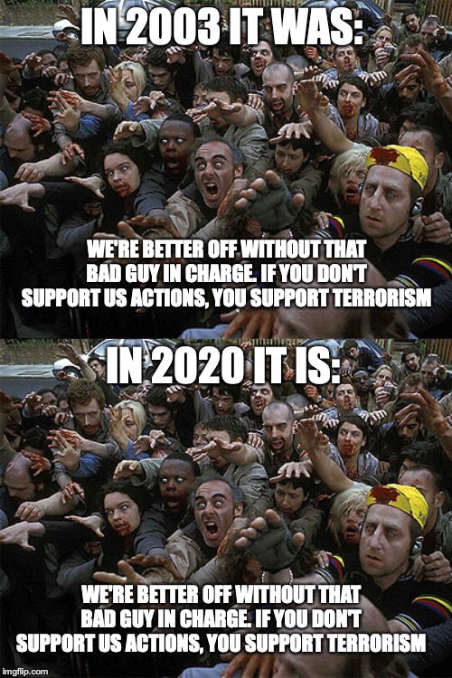IN 2003 IT WAS:; WE'RE BETTER OFF WITHOUT THAT BAD GUY IN CHARGE. IF YOU DON'T SUPPORT US ACTIONS, YOU SUPPORT TERRORISM; IN 2020 IT IS:; WE'RE BETTER OFF WITHOUT THAT BAD GUY IN CHARGE. IF YOU DON'T SUPPORT US ACTIONS, YOU SUPPORT TERRORISM | image tagged in zombies approaching | made w/ Imgflip meme maker