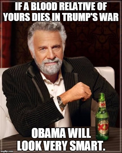 The Most Interesting Man In The World Meme | IF A BLOOD RELATIVE OF YOURS DIES IN TRUMP'S WAR OBAMA WILL LOOK VERY SMART. | image tagged in memes,the most interesting man in the world | made w/ Imgflip meme maker