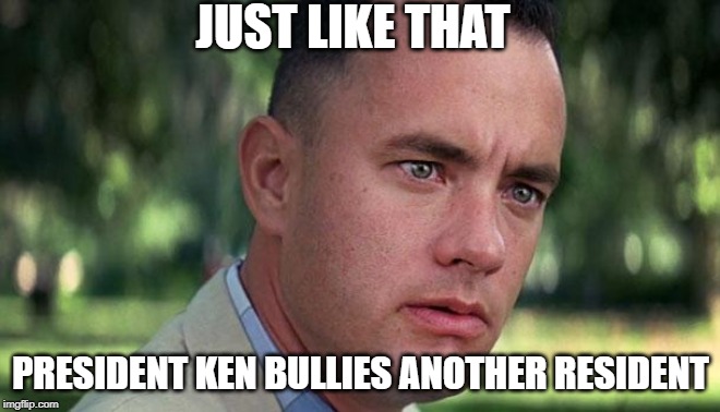 Forest Gump | JUST LIKE THAT; PRESIDENT KEN BULLIES ANOTHER RESIDENT | image tagged in forest gump | made w/ Imgflip meme maker