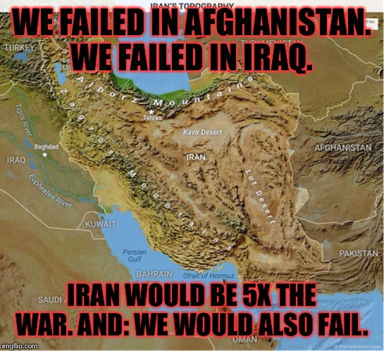 Everyone pounding their chest over Soleimani knows this. | WE FAILED IN AFGHANISTAN. WE FAILED IN IRAQ. IRAN WOULD BE 5X THE WAR. AND: WE WOULD ALSO FAIL. | image tagged in iran map topography,iran,afghanistan,iraq,iraq war,wwiii | made w/ Imgflip meme maker