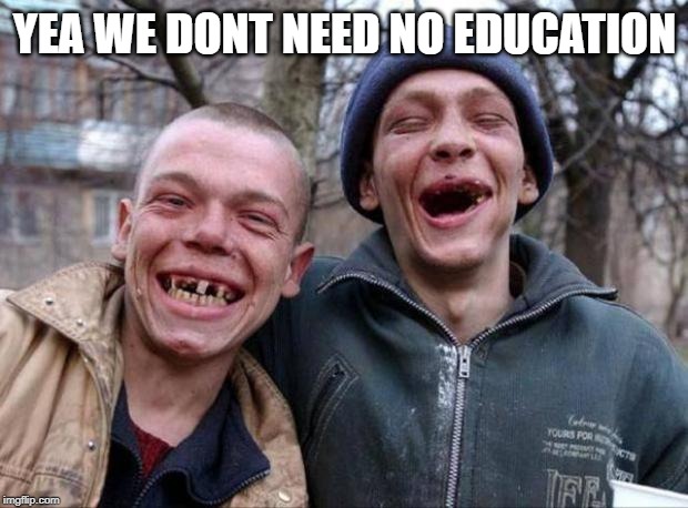 No teeth | YEA WE DONT NEED NO EDUCATION | image tagged in no teeth | made w/ Imgflip meme maker