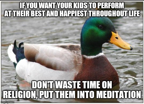 Actual Advice Mallard | IF YOU WANT YOUR KIDS TO PERFORM AT THEIR BEST AND HAPPIEST THROUGHOUT LIFE; DON'T WASTE TIME ON RELIGION, PUT THEM INTO MEDITATION | image tagged in memes,actual advice mallard,AdviceAnimals | made w/ Imgflip meme maker