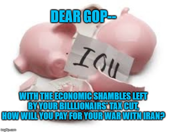 Paying for Iran War | DEAR GOP--; WITH THE ECONOMIC SHAMBLES LEFT BY YOUR BILLLIONAIRS' TAX CUT, HOW WILL YOU PAY FOR YOUR WAR WITN IRAN? | image tagged in politics | made w/ Imgflip meme maker
