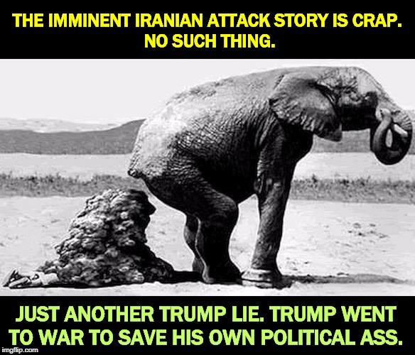 An endless war with no allies and no exit strategy. | THE IMMINENT IRANIAN ATTACK STORY IS CRAP. 
NO SUCH THING. JUST ANOTHER TRUMP LIE. TRUMP WENT TO WAR TO SAVE HIS OWN POLITICAL ASS. | image tagged in gop republican fake news - elephant shit,trump,war,iran,lie,impeachment | made w/ Imgflip meme maker