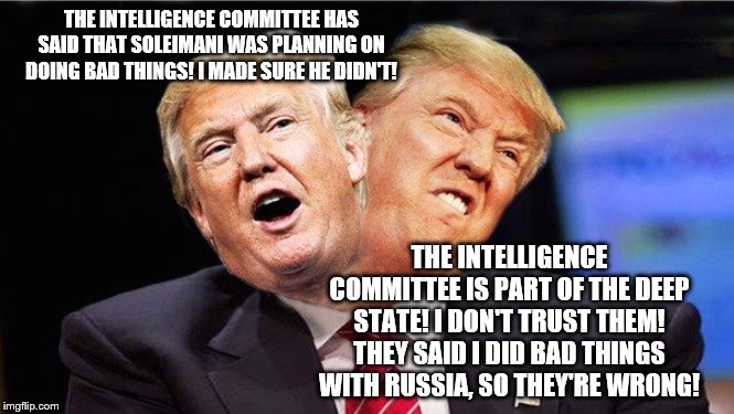 Two Faced Trump | THE INTELLIGENCE COMMITTEE HAS SAID THAT SOLEIMANI WAS PLANNING ON DOING BAD THINGS! I MADE SURE HE DIDN'T! THE INTELLIGENCE COMMITTEE IS PART OF THE DEEP STATE! I DON'T TRUST THEM! THEY SAID I DID BAD THINGS WITH RUSSIA, SO THEY'RE WRONG! | image tagged in two faced trump | made w/ Imgflip meme maker