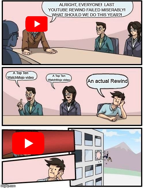 Boardroom Meeting Suggestion Meme | ALRIGHT, EVERYONE!  LAST YOUTUBE REWIND FAILED MISERABLY! WHAT SHOULD WE DO THIS YEAR?! A Top Ten WatchMojo video; A Top Ten WatchMojo video; An actual Rewind | image tagged in memes,boardroom meeting suggestion | made w/ Imgflip meme maker