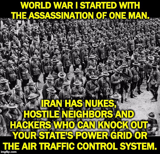 Attacking Iran was incredibly dumb shit. | WORLD WAR I STARTED WITH THE ASSASSINATION OF ONE MAN. IRAN HAS NUKES, 
HOSTILE NEIGHBORS AND 
HACKERS WHO CAN KNOCK OUT 
YOUR STATE'S POWER GRID OR THE AIR TRAFFIC CONTROL SYSTEM. | image tagged in trump,dumb,war,iran,nukes,hackers | made w/ Imgflip meme maker