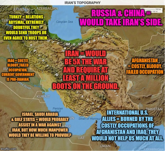 Why war with Iran would be dumb, in one map. | TURKEY = RELATIONS ABYSMAL, EXTREMELY DOUBTFUL THEY WOULD SEND TROOPS OR EVEN AGREE TO HOST THEM. RUSSIA & CHINA = WOULD TAKE IRAN’S SIDE. IRAN = WOULD BE 5X THE WAR AND REQUIRE AT LEAST A MILLION BOOTS ON THE GROUND. AFGHANISTAN = COSTLY, BLOODY, FAILED OCCUPATION; IRAQ = COSTLY, BLOODY, FAILED OCCUPATION. CURRENT GOVERNMENT IS PRO-IRANIAN. INTERNATIONAL U.S. ALLIES = BURNED BY THE COSTLY OCCUPATIONS OF AFGHANISTAN AND IRAQ, THEY WOULD NOT HELP US MUCH AT ALL. ISRAEL, SAUDI ARABIA & GULF STATES = WOULD PROBABLY ASSIST IN A WAR AGAINST IRAN, BUT HOW MUCH MANPOWER WOULD THEY BE WILLING TO PROVIDE? | image tagged in iran map topography,wwiii,iran,iraq war,afghanistan,turkey | made w/ Imgflip meme maker
