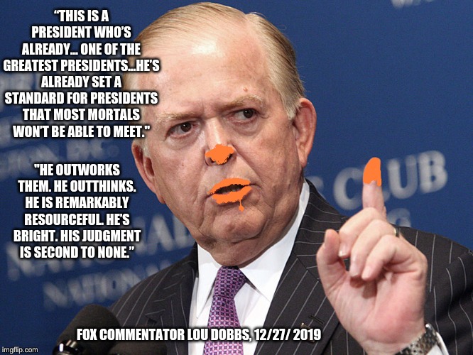 Lou Dobbs, Fox fluffer | “THIS IS A PRESIDENT WHO’S ALREADY... ONE OF THE GREATEST PRESIDENTS...HE’S ALREADY SET A STANDARD FOR PRESIDENTS THAT MOST MORTALS WON’T BE ABLE TO MEET."; "HE OUTWORKS THEM. HE OUTTHINKS. HE IS REMARKABLY RESOURCEFUL. HE’S BRIGHT. HIS JUDGMENT IS SECOND TO NONE.”; FOX COMMENTATOR LOU DOBBS, 12/27/ 2019 | image tagged in lou dobbs,trump | made w/ Imgflip meme maker