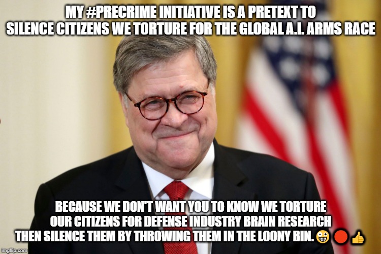 William Barr | MY #PRECRIME INITIATIVE IS A PRETEXT TO SILENCE CITIZENS WE TORTURE FOR THE GLOBAL A.I. ARMS RACE; BECAUSE WE DON'T WANT YOU TO KNOW WE TORTURE OUR CITIZENS FOR DEFENSE INDUSTRY BRAIN RESEARCH THEN SILENCE THEM BY THROWING THEM IN THE LOONY BIN.🤪🔴👍 | image tagged in william barr | made w/ Imgflip meme maker