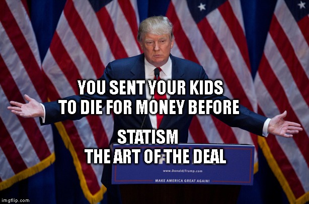 Donald Trump | YOU SENT YOUR KIDS TO DIE FOR MONEY BEFORE; STATISM       THE ART OF THE DEAL | image tagged in donald trump | made w/ Imgflip meme maker