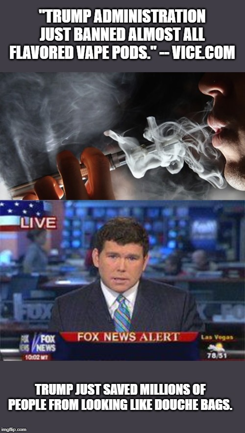 Misleading headlines being used to further mislead people across the nation | "TRUMP ADMINISTRATION JUST BANNED ALMOST ALL FLAVORED VAPE PODS." -- VICE.COM; TRUMP JUST SAVED MILLIONS OF PEOPLE FROM LOOKING LIKE DOUCHE BAGS. | image tagged in fox news alert,donald trump,politics,political meme | made w/ Imgflip meme maker