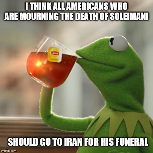 We will even start a go fund me for you |  I THINK ALL AMERICANS WHO ARE MOURNING THE DEATH OF SOLEIMANI; SHOULD GO TO IRAN FOR HIS FUNERAL | image tagged in memes,but thats none of my business,kermit the frog,political | made w/ Imgflip meme maker