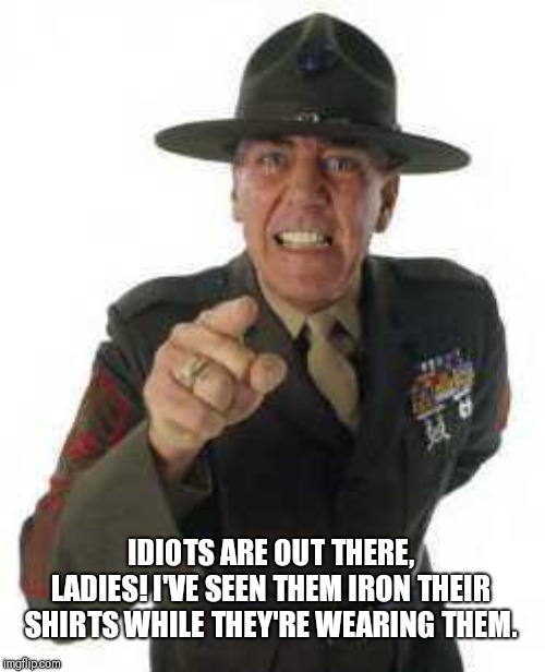 marine drill | IDIOTS ARE OUT THERE, LADIES! I'VE SEEN THEM IRON THEIR SHIRTS WHILE THEY'RE WEARING THEM. | image tagged in marine drill | made w/ Imgflip meme maker