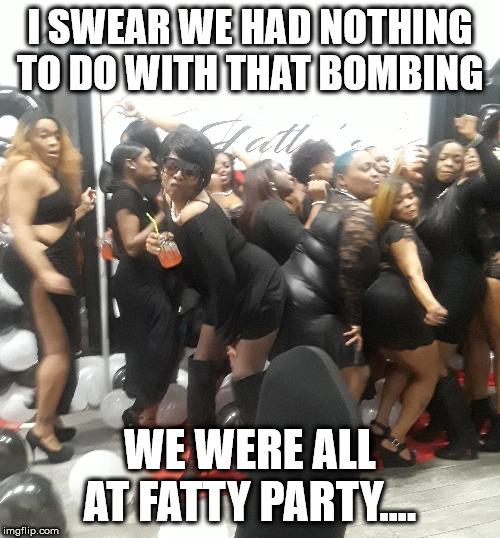 funny | I SWEAR WE HAD NOTHING TO DO WITH THAT BOMBING; WE WERE ALL AT FATTY PARTY.... | image tagged in funny memes | made w/ Imgflip meme maker