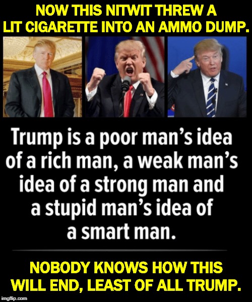 You don't go to war on a whim. You don't go to war on your gut. You don't go to war on a tantrum. | NOW THIS NITWIT THREW A LIT CIGARETTE INTO AN AMMO DUMP. NOBODY KNOWS HOW THIS WILL END, LEAST OF ALL TRUMP. | image tagged in trump for those who can see,trump,idiot,iran,war,impeachment | made w/ Imgflip meme maker