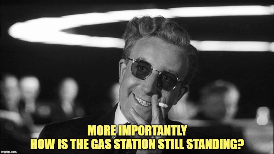 Doctor Strangelove says... | MORE IMPORTANTLY
HOW IS THE GAS STATION STILL STANDING? | image tagged in doctor strangelove says | made w/ Imgflip meme maker