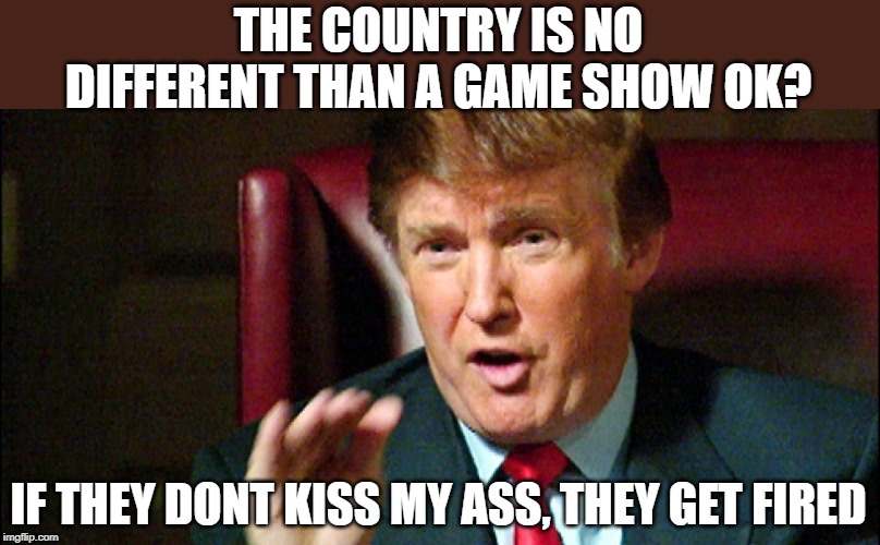 Trump Apprentice - You're Fired | THE COUNTRY IS NO DIFFERENT THAN A GAME SHOW OK? IF THEY DONT KISS MY ASS, THEY GET FIRED | image tagged in trump apprentice - you're fired | made w/ Imgflip meme maker