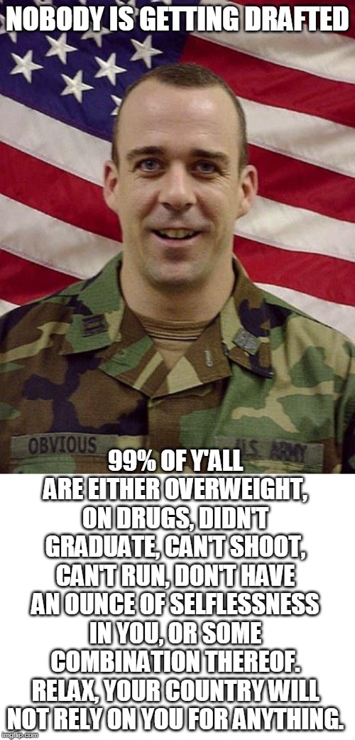 Anyone concerned about a military draft? | NOBODY IS GETTING DRAFTED; 99% OF Y'ALL ARE EITHER OVERWEIGHT, ON DRUGS, DIDN'T GRADUATE, CAN'T SHOOT, CAN'T RUN, DON'T HAVE AN OUNCE OF SELFLESSNESS IN YOU, OR SOME COMBINATION THEREOF.
RELAX, YOUR COUNTRY WILL NOT RELY ON YOU FOR ANYTHING. | image tagged in captain obvious,ww3,iran,soleimani,draft,memes | made w/ Imgflip meme maker