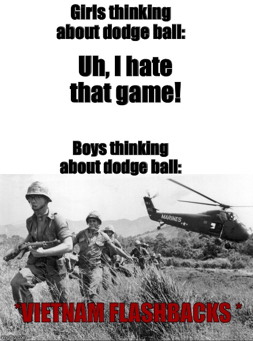 Flash back starts | Girls thinking about dodge ball:; Uh, I hate that game! Boys thinking about dodge ball:; *VIETNAM FLASHBACKS * | image tagged in boys vs girls,war,dodgeball,memes,funny memes,school | made w/ Imgflip meme maker