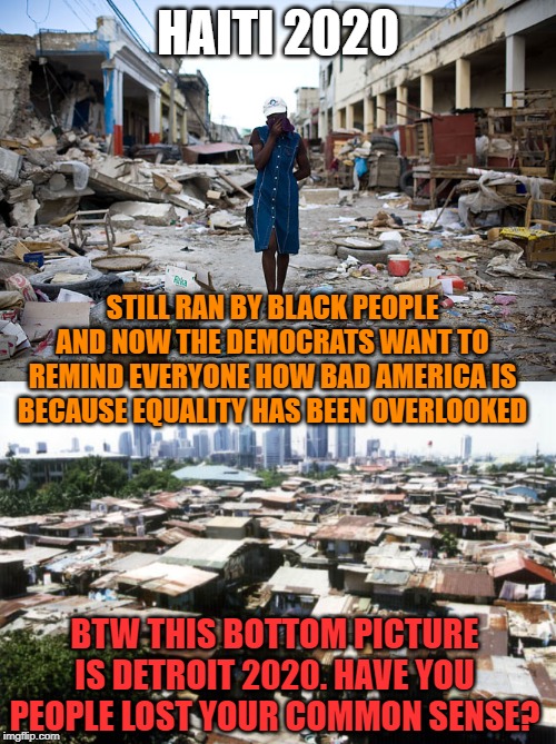 HAITI 2020; STILL RAN BY BLACK PEOPLE AND NOW THE DEMOCRATS WANT TO REMIND EVERYONE HOW BAD AMERICA IS BECAUSE EQUALITY HAS BEEN OVERLOOKED; BTW THIS BOTTOM PICTURE IS DETROIT 2020. HAVE YOU PEOPLE LOST YOUR COMMON SENSE? | image tagged in detroit slums,haiti ghetto 200 years | made w/ Imgflip meme maker