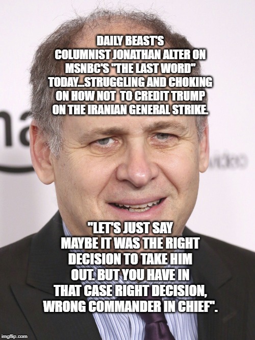 politics | DAILY BEAST'S COLUMNIST JONATHAN ALTER ON MSNBC'S "THE LAST WORD" TODAY...STRUGGLING AND CHOKING ON HOW NOT  TO CREDIT TRUMP ON THE IRANIAN GENERAL STRIKE. "LET'S JUST SAY MAYBE IT WAS THE RIGHT DECISION TO TAKE HIM OUT. BUT YOU HAVE IN THAT CASE RIGHT DECISION, WRONG COMMANDER IN CHIEF". | image tagged in political meme | made w/ Imgflip meme maker