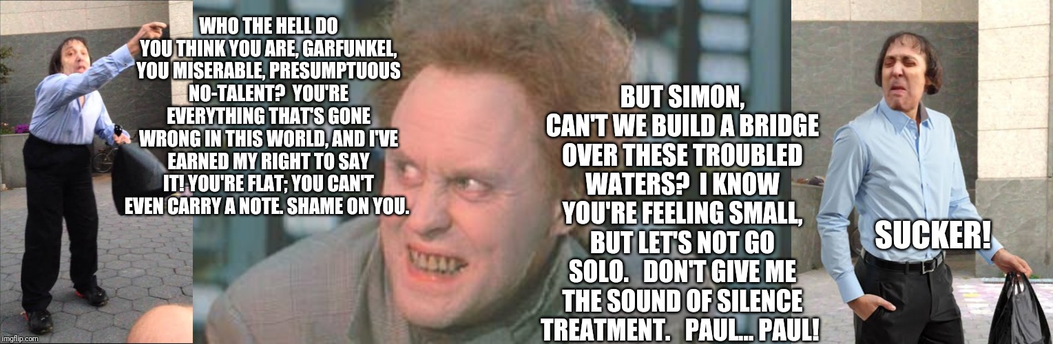 When Simon Dumped Garfunkel | WHO THE HELL DO YOU THINK YOU ARE, GARFUNKEL, YOU MISERABLE, PRESUMPTUOUS NO-TALENT?  YOU'RE EVERYTHING THAT'S GONE WRONG IN THIS WORLD, AND I'VE EARNED MY RIGHT TO SAY IT! YOU'RE FLAT; YOU CAN'T EVEN CARRY A NOTE. SHAME ON YOU. BUT SIMON, CAN'T WE BUILD A BRIDGE OVER THESE TROUBLED WATERS?  I KNOW YOU'RE FEELING SMALL, BUT LET'S NOT GO SOLO.   DON'T GIVE ME THE SOUND OF SILENCE TREATMENT.   PAUL... PAUL! SUCKER! | image tagged in simon and garfunkel,trumpet | made w/ Imgflip meme maker