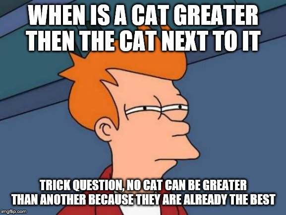Futurama Fry | WHEN IS A CAT GREATER THEN THE CAT NEXT TO IT; TRICK QUESTION, NO CAT CAN BE GREATER THAN ANOTHER BECAUSE THEY ARE ALREADY THE BEST | image tagged in memes,futurama fry | made w/ Imgflip meme maker